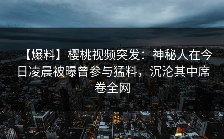【爆料】樱桃视频突发：神秘人在今日凌晨被曝曾参与猛料，沉沦其中席卷全网