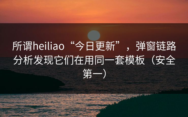 所谓heiliao“今日更新”，弹窗链路分析发现它们在用同一套模板（安全第一）