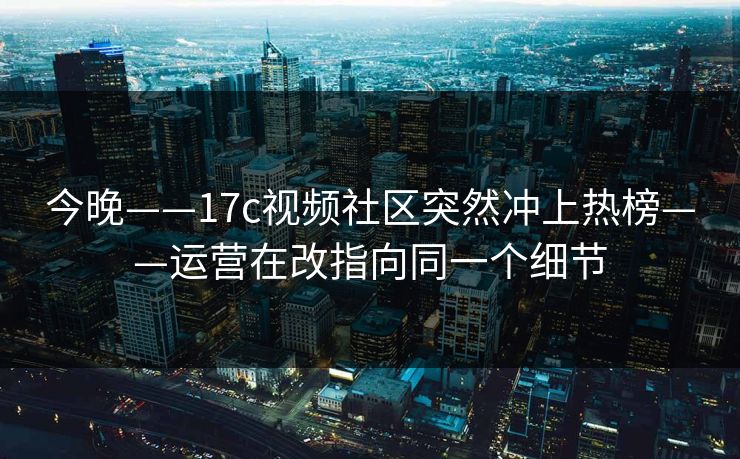 今晚——17c视频社区突然冲上热榜——运营在改指向同一个细节