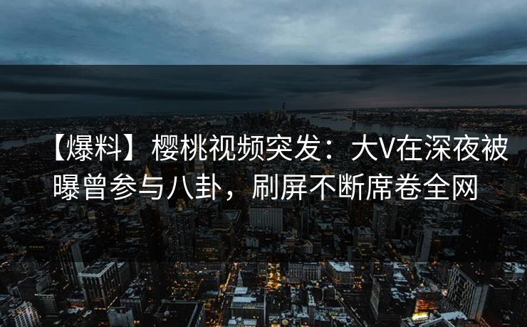 【爆料】樱桃视频突发：大V在深夜被曝曾参与八卦，刷屏不断席卷全网