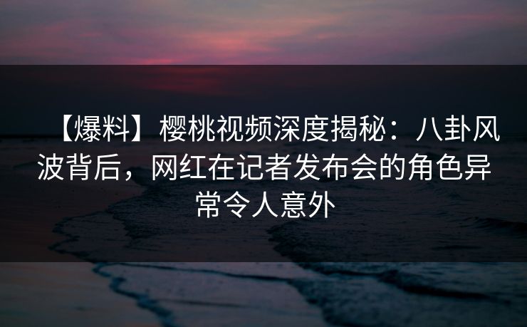 【爆料】樱桃视频深度揭秘：八卦风波背后，网红在记者发布会的角色异常令人意外