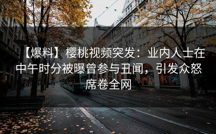 【爆料】樱桃视频突发：业内人士在中午时分被曝曾参与丑闻，引发众怒席卷全网