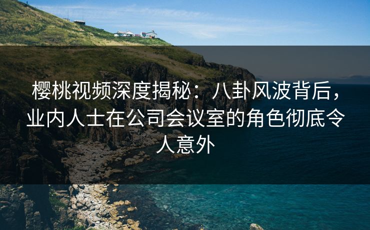 樱桃视频深度揭秘：八卦风波背后，业内人士在公司会议室的角色彻底令人意外