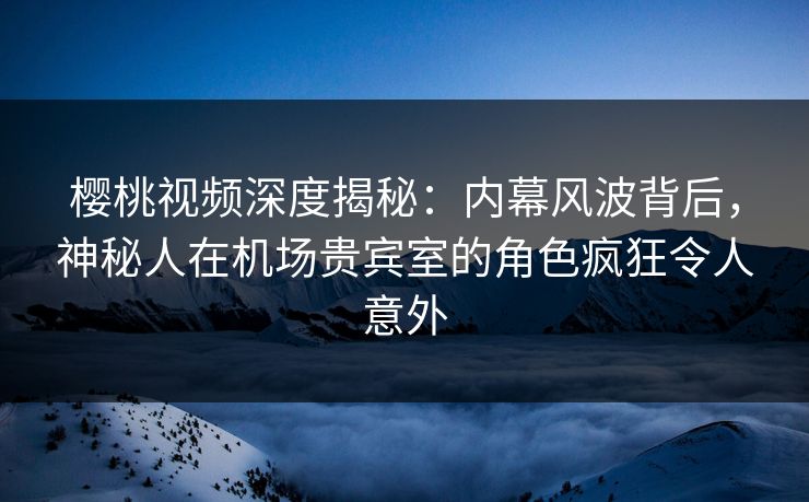 樱桃视频深度揭秘：内幕风波背后，神秘人在机场贵宾室的角色疯狂令人意外