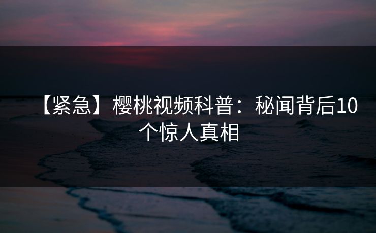 【紧急】樱桃视频科普：秘闻背后10个惊人真相