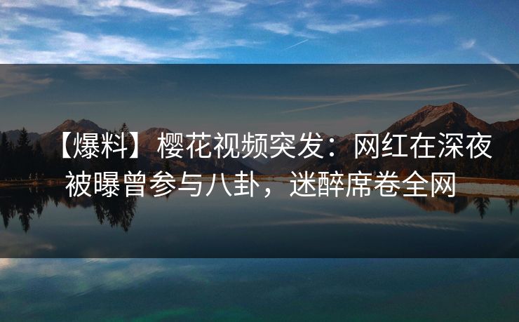 【爆料】樱花视频突发：网红在深夜被曝曾参与八卦，迷醉席卷全网