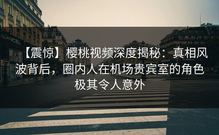 【震惊】樱桃视频深度揭秘：真相风波背后，圈内人在机场贵宾室的角色极其令人意外