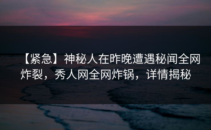 【紧急】神秘人在昨晚遭遇秘闻全网炸裂，秀人网全网炸锅，详情揭秘