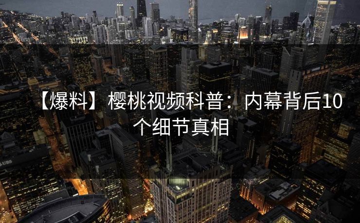 【爆料】樱桃视频科普：内幕背后10个细节真相