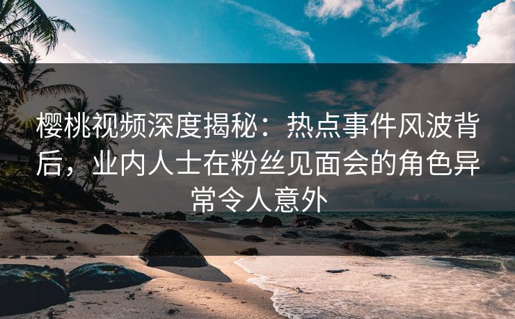 樱桃视频深度揭秘：热点事件风波背后，业内人士在粉丝见面会的角色异常令人意外