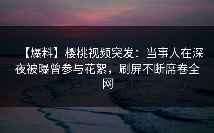 【爆料】樱桃视频突发：当事人在深夜被曝曾参与花絮，刷屏不断席卷全网