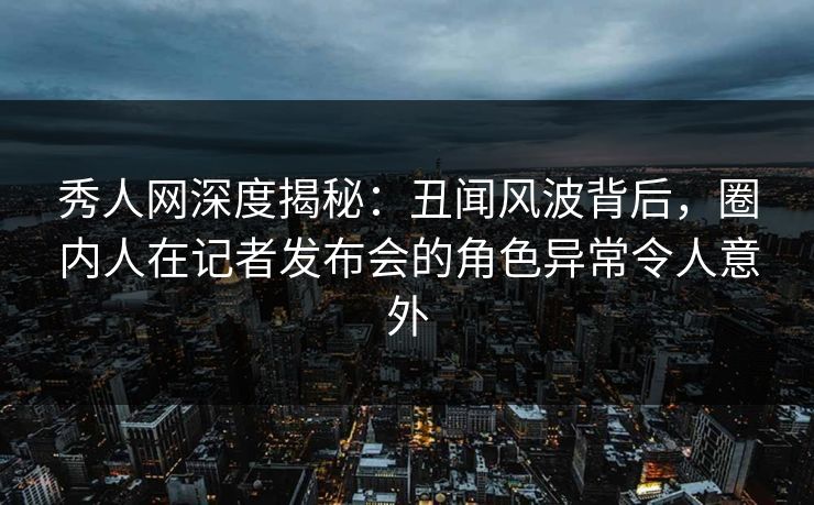 秀人网深度揭秘：丑闻风波背后，圈内人在记者发布会的角色异常令人意外