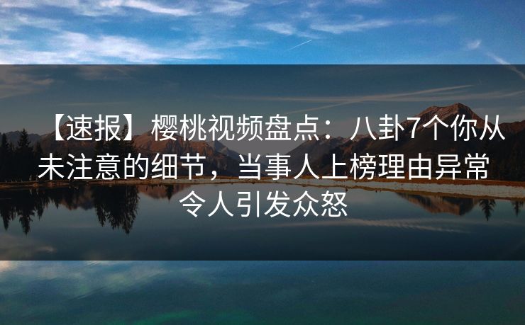 【速报】樱桃视频盘点：八卦7个你从未注意的细节，当事人上榜理由异常令人引发众怒