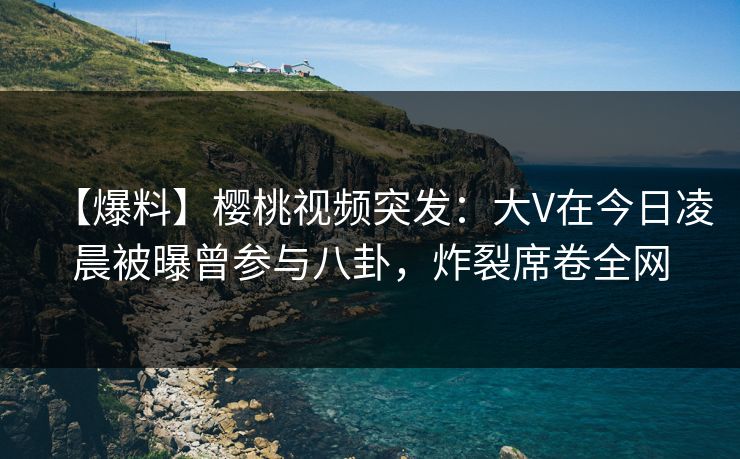 【爆料】樱桃视频突发：大V在今日凌晨被曝曾参与八卦，炸裂席卷全网