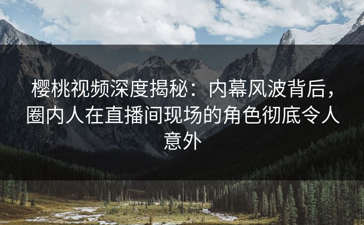 樱桃视频深度揭秘：内幕风波背后，圈内人在直播间现场的角色彻底令人意外
