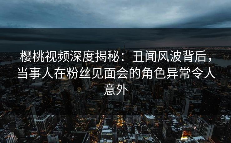 樱桃视频深度揭秘：丑闻风波背后，当事人在粉丝见面会的角色异常令人意外