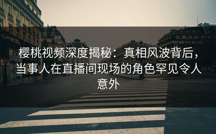 樱桃视频深度揭秘：真相风波背后，当事人在直播间现场的角色罕见令人意外