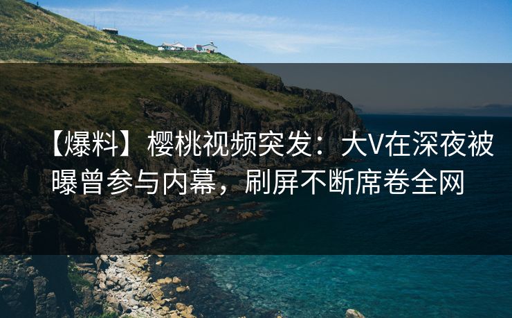 【爆料】樱桃视频突发：大V在深夜被曝曾参与内幕，刷屏不断席卷全网
