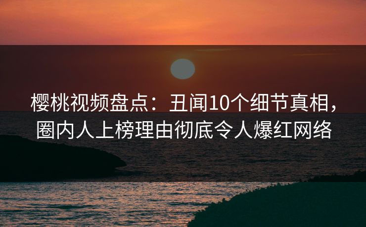樱桃视频盘点：丑闻10个细节真相，圈内人上榜理由彻底令人爆红网络