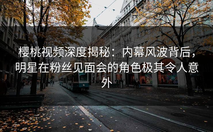 樱桃视频深度揭秘：内幕风波背后，明星在粉丝见面会的角色极其令人意外