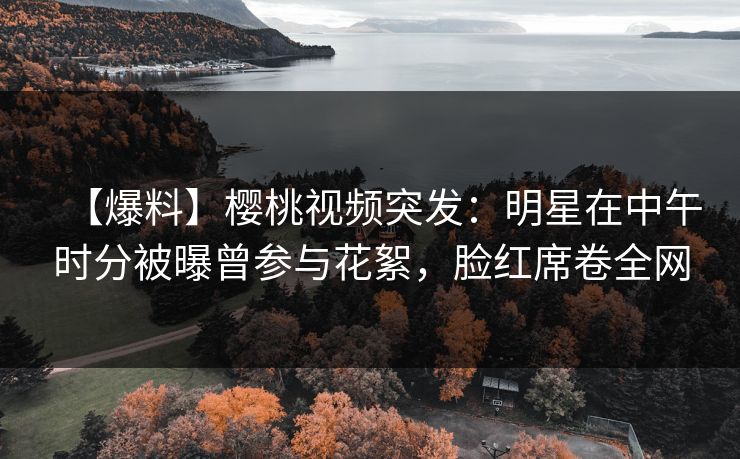 【爆料】樱桃视频突发：明星在中午时分被曝曾参与花絮，脸红席卷全网