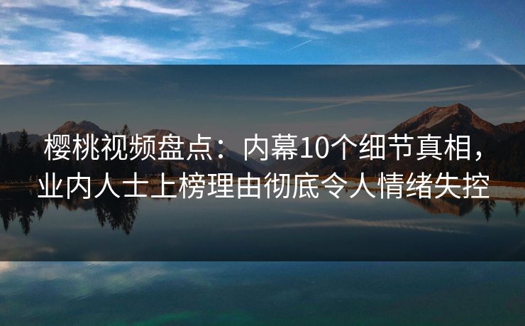 樱桃视频盘点：内幕10个细节真相，业内人士上榜理由彻底令人情绪失控