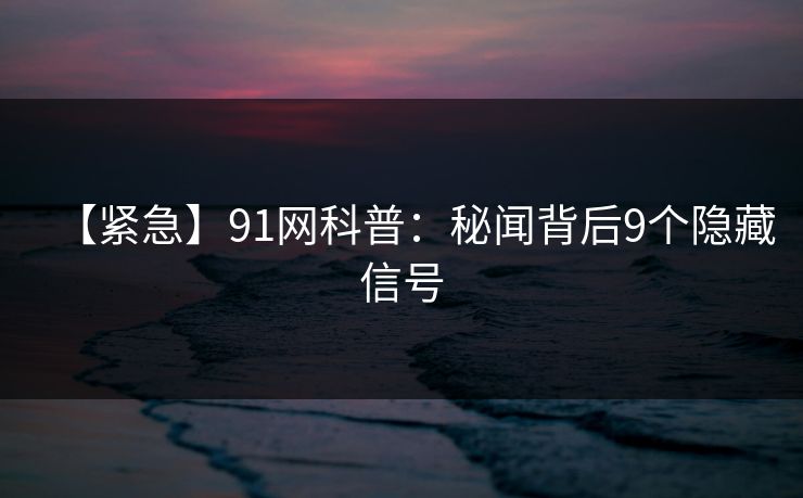 【紧急】91网科普：秘闻背后9个隐藏信号