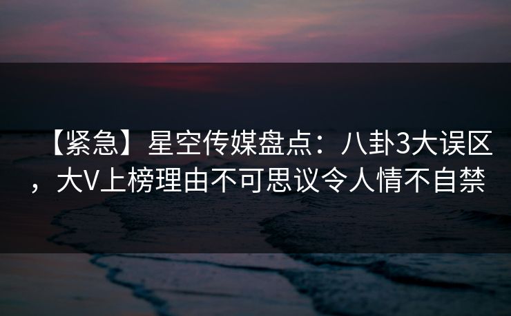 【紧急】星空传媒盘点：八卦3大误区，大V上榜理由不可思议令人情不自禁