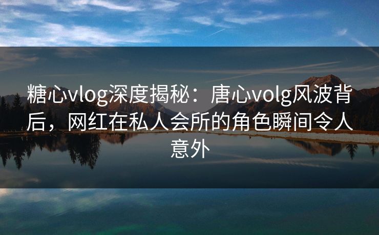 糖心vlog深度揭秘：唐心volg风波背后，网红在私人会所的角色瞬间令人意外