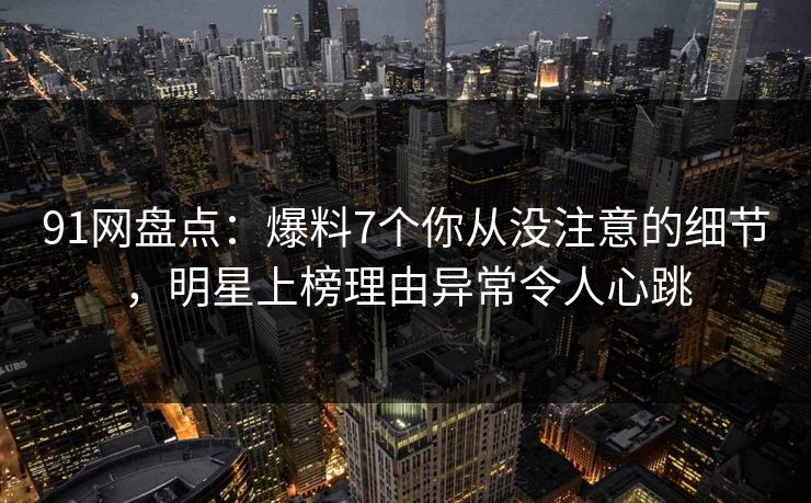 91网盘点：爆料7个你从没注意的细节，明星上榜理由异常令人心跳