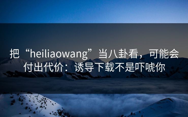 把“heiliaowang”当八卦看，可能会付出代价：诱导下载不是吓唬你