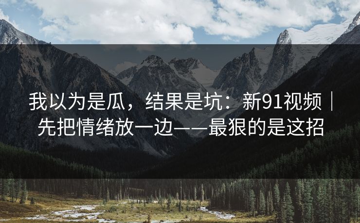 我以为是瓜，结果是坑：新91视频｜先把情绪放一边——最狠的是这招